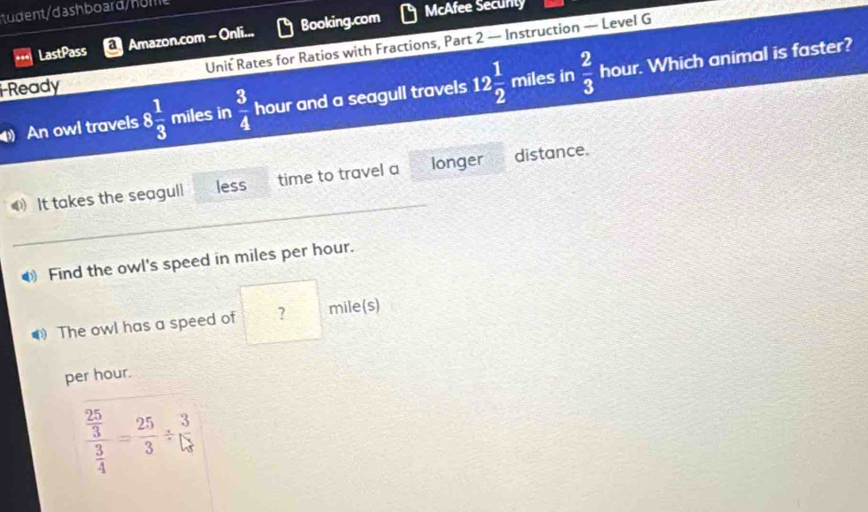 tudent/dashboard/ho m 
LastPass a Amazon.com - Onli.. Booking.com 
McAfee Secunty 
i-Ready Unit Rates for Ratios with Fractions, Part 2 — Instruction — Level G 
An owl travels 8 1/3  miles in  3/4  hour and a seagull travels 12 1/2  miles in  2/3  hour. Which animal is faster? 
_ 
It takes the seagull less time to travel a longer distance. 
0 Find the owl's speed in miles per hour. 
The owl has a speed of ? mile(s)
per hour.
frac  25/3  3/4 = 25/3 /  3/5 