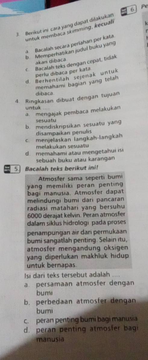 Pe
k
3. Berikut ini cara yang dapat dilakukan
untuk membaca skimming, kecuali
a Bacalah secara periahan per kata. 
b Memperhatikan judul buku yang
akan dibaca.
c Bacalah teks dengan cepat, tidak
perlu dibaca per kata
d. Berhentilah sejenak untuk
memahami bagian yang telah
dibaca.
4. Ringkasan dibuat dengan tujuan
untuk
a. mengajak pembaca melakukan
sesuatu
b. mendiskripsikan sesuatu yang
disampaikan penulis
c. menjelaskan langkah-langkah
melakukan sesuatu
d. memahami atau mengetahui isi
sebuah buku atau karangan
5. Bacalah teks berikut ini!
Atmosfer sama seperti bumi
yang memiliki peran penting 
bagi manusia, Atmosfer dapat
melindungi bumi dari pancaran
radiasi matahari yang bersuhu
6000 derajat kelvin. Peran atmosfer
dalam siklus hidrologi pada proses
penampungan air dari permukaan
bumi sangatlah penting. Selain itu,
atmosfer mengandung oksigen
yang diperlukan makhluk hidup 
untuk bernapas.
Isi dari teks tersebut adalah ....
a persamaan atmosfer dengan
bumi
b. perbedaan atmosfer dengan
bumi
c. peran penting bumi bagi manusia
d. peran penting atmosfer bagi
manusia