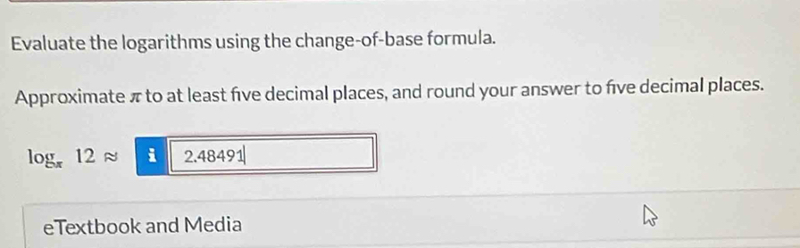 Evaluate the logarithms using the change-of-base formula. 
Approximate π to at least five decimal places, and round your answer to five decimal places.
log _π 12approx _  varepsilon 2.48491|
eTextbook and Media