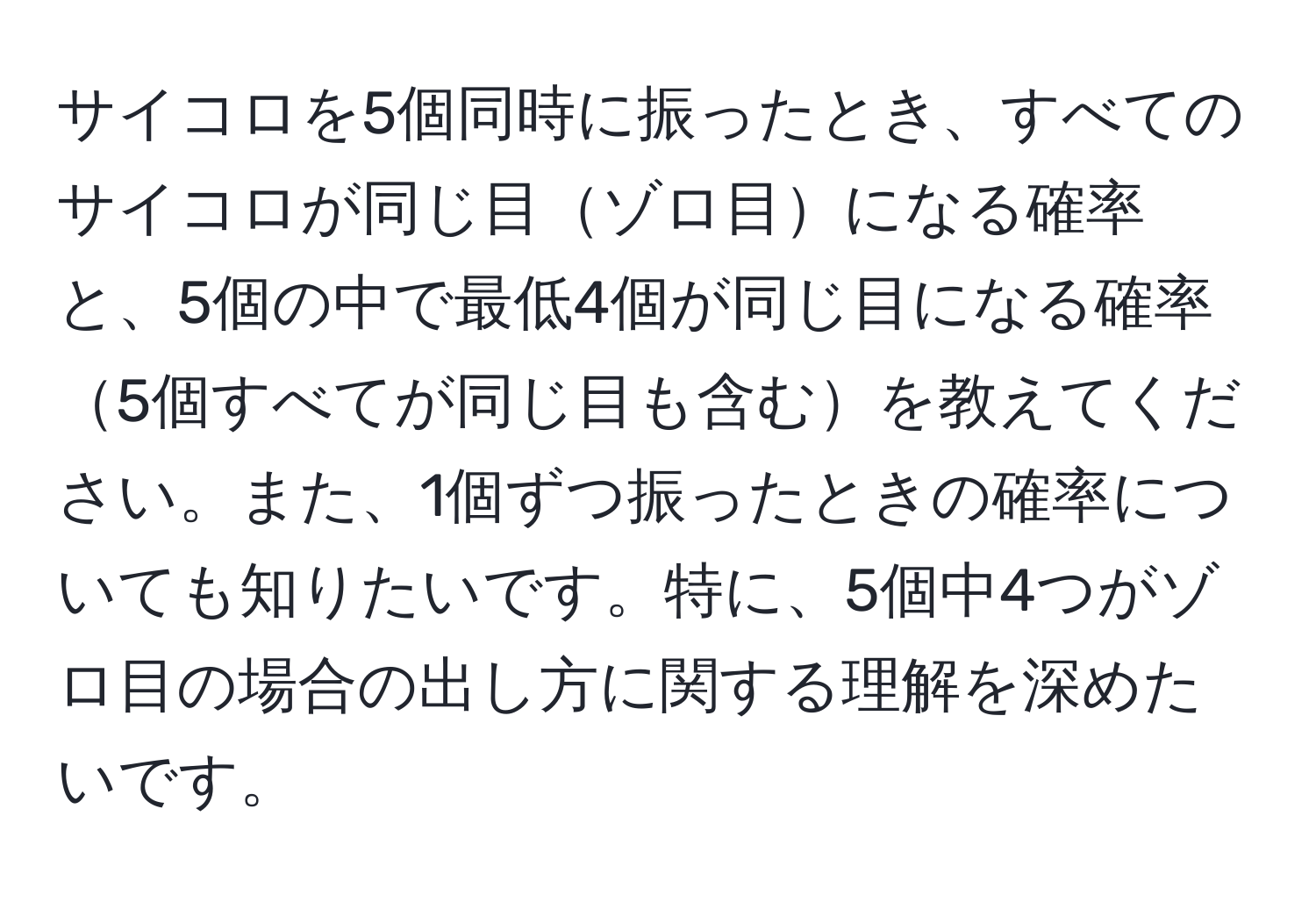 サイコロを5個同時に振ったとき、すべてのサイコロが同じ目ゾロ目になる確率と、5個の中で最低4個が同じ目になる確率5個すべてが同じ目も含むを教えてください。また、1個ずつ振ったときの確率についても知りたいです。特に、5個中4つがゾロ目の場合の出し方に関する理解を深めたいです。