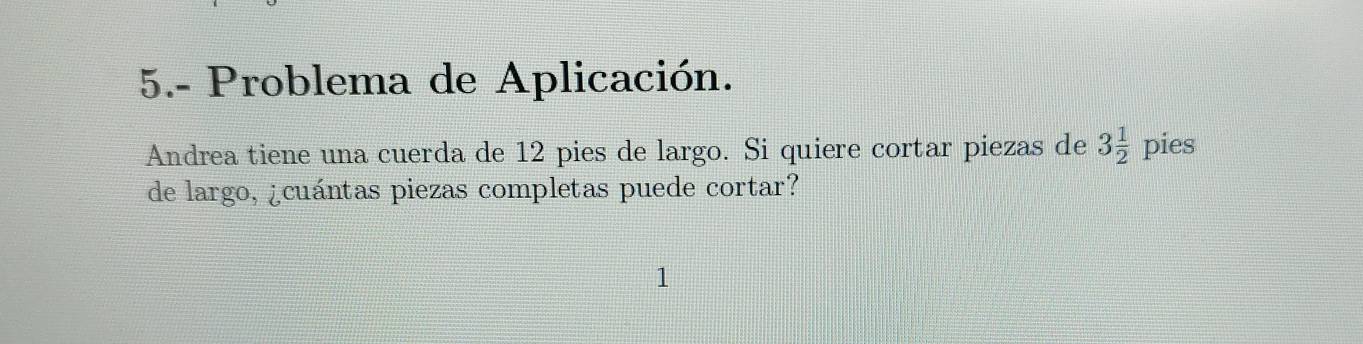 5.- Problema de Aplicación. 
Andrea tiene una cuerda de 12 pies de largo. Si quiere cortar piezas de 3 1/2  pies 
de largo, ¿cuántas piezas completas puede cortar?