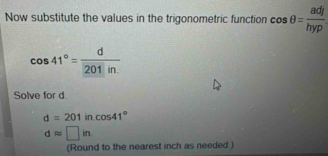 Now substitute the values in the trigonometric function cos θ = adj/hyp 
cos 41°= d/201in. 
Solve for d.
d=201 in. cos 41°
dapprox □ in. 
(Round to the nearest inch as needed )