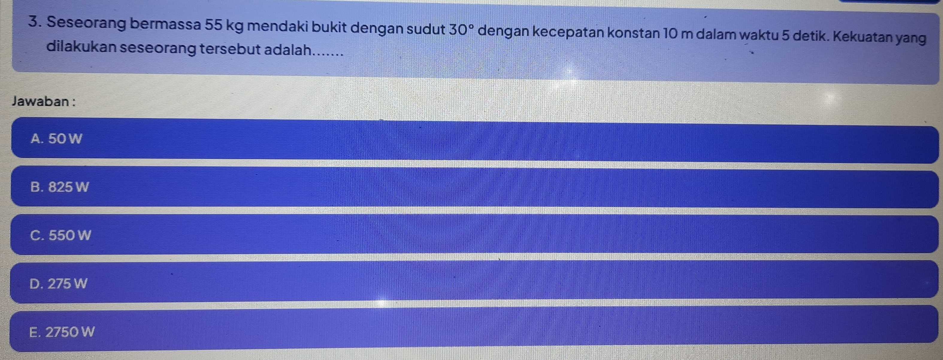 Seseorang bermassa 55 kg mendaki bukit dengan sudut 30° dengan kecepatan konstan 10 m dalam waktu 5 detik. Kekuatan yang
dilakukan seseorang tersebut adalah.......
Jawaban :
A. 50 W
B. 825 W
C. 550 W
D. 275 W
E. 2750 W