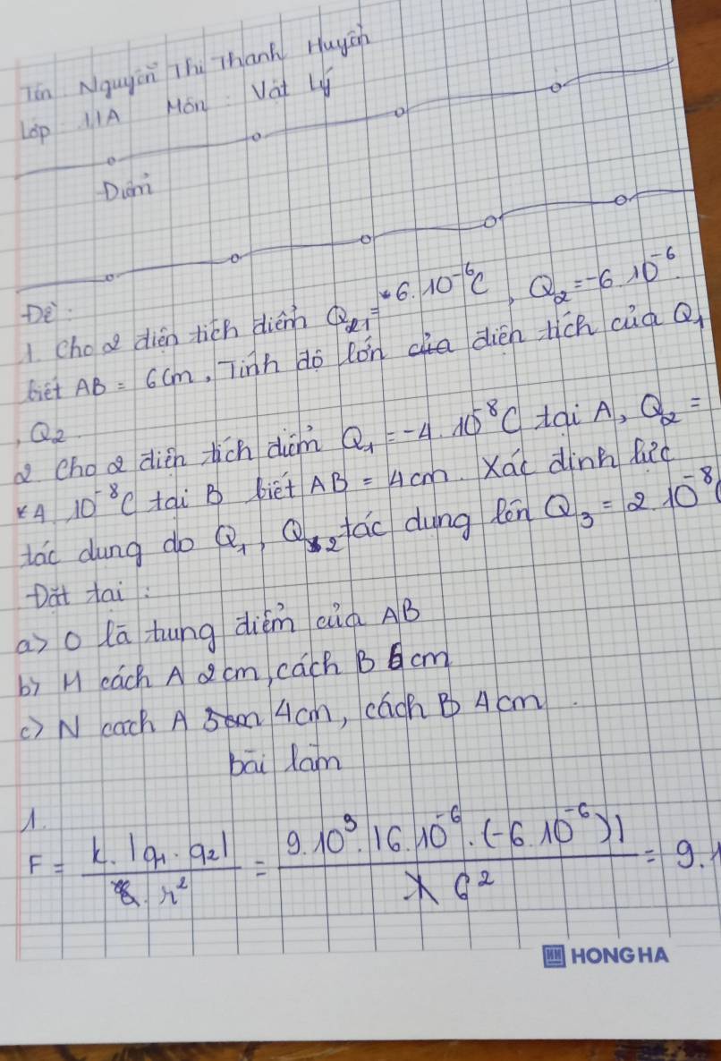 ēn Ngugán Thù Thank Huych 
LOp IIA Mon Vat Ly 
Diam 
e 
o 
1. choa dién tith diénh Q_21=^-6.10^(-6)C, Q_2=-6.10^(-6)

biet AB=6cm. Tinh do lǒncia dièn tich cuà Q
Q_2
a choa dién tich diām Q_1=-4* 10^(-8)C Hai A, Q_2=
*4.10^(-8)C tai B biet AB=4cm Xái dinn lid 
tao dung do Q_1, Q_1 gfac dung Rén Q_3=2.10^(-8)
Dat Hai: 
aso lā hung diém aià AB
b) H cach A d cm, cach B 6 cm
() N cach A 4cm, caoh B A cm 
bāi lam
F=frac k· |q_1· q_2|k· r^2=frac 9.10^(9^5.16.10^-6)· (-6.10^(-6))|lambda C^2=9