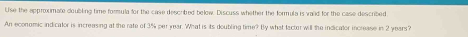 Use the approximate doubling time formula for the case described below. Discuss whether the formula is valid for the case described. 
An economic indicator is increasing at the rate of 3% per year. What is its doubling time? By what factor will the indicator increase in 2 years?