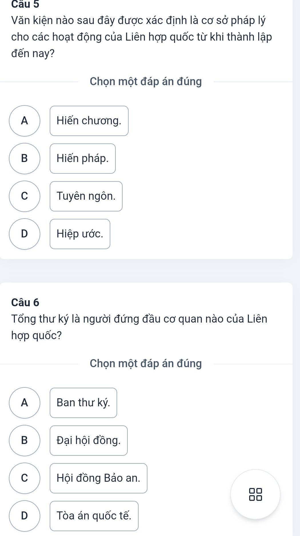 Văn kiện nào sau đây được xác định là cơ sở pháp lý
cho các hoạt động của Liên hợp quốc từ khi thành lập
đến nay?
Chọn một đáp án đúng
A Hiến chương.
B Hiến pháp.
C Tuyên ngôn.
D Hiệp ước.
Câu 6
Tổng thư ký là người đứng đầu cơ quan nào của Liên
hợp quốc?
Chọn một đáp án đúng
A Ban thư ký.
B Đại hội đồng.
C Hội đồng Bảo an.
I
D Tòa án quốc tế.