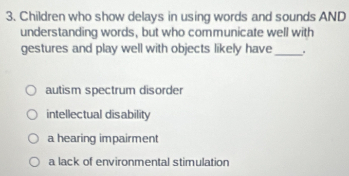 Children who show delays in using words and sounds AND
understanding words, but who communicate well with
gestures and play well with objects likely have _.
autism spectrum disorder
intellectual disability
a hearing impairment
a lack of environmental stimulation