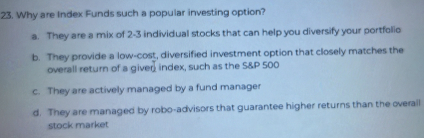 Why are Index Funds such a popular investing option?
a. They are a mix of 2-3 individual stocks that can help you diversify your portfolio
b. They provide a low-cost, diversified investment option that closely matches the
overall return of a giver index, such as the S& P 500
c. They are actively managed by a fund manager
d. They are managed by robo-advisors that guarantee higher returns than the overall
stock market