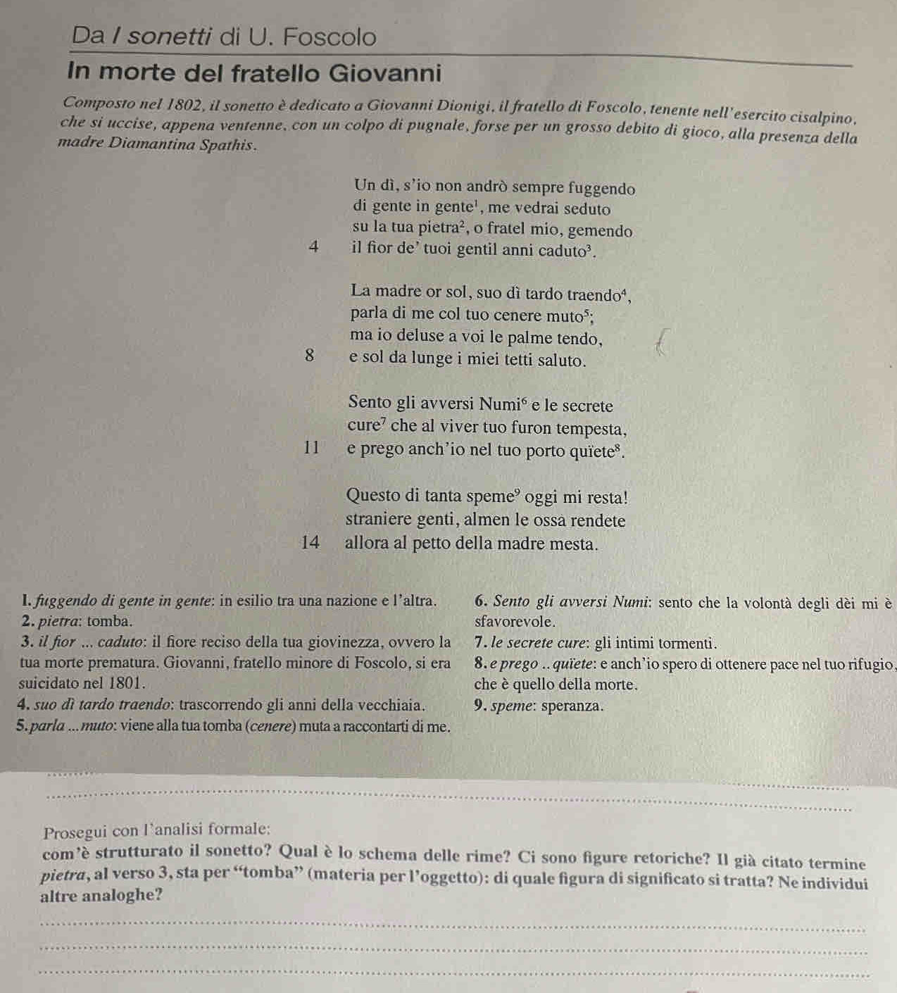 Da I sonetti di U. Foscolo
In morte del fratello Giovanni
Composto nel 1802, il sonetto è dedicato a Giovanni Dionigi, il fratello di Foscolo, tenente nell'esercito cisalpino,
che si uccise, appena ventenne, con un colpo di pugnale, forse per un grosso debito di gioco, alla presenza della
madre Diamantina Spathis.
Un dì, s'io non andró sempre fuggendo
di gente in gente', me vedrai seduto
su la tua pietra², o fratel mio, gemendo
4 il fior de' tuoi gentil anni caduto³.
La madre or sol, suo dí tardo traendo⁴,
parla di me col tuo cenere muto⁵;
ma io deluse a voi le palme tendo,
8     e sol da lunge i miei tetti saluto.
Sento gli avversi Numié e le secrete
cure' che al viver tuo furon tempesta,
11  e prego anch'io nel tuo porto quïetes.
Questo di tanta speme° oggi mi resta!
straniere genti, almen le ossa rendete
14 allora al petto della madre mesta.
I. fuggendo di gente in gente: in esilio tra una nazione e l’altra.  6. Sento gli avversi Numi: sento che la volontà degli dèi mi è
2. pietra: tomba. sfavorevole.
3. il fior ... caduto: il fiore reciso della tua giovinezza, ovvero la 7. le secrete cure: gli intimi tormenti.
tua morte prematura. Giovanni, fratello minore di Foscolo, si era 8. e prego ..quïete: e anch’io spero di ottenere pace nel tuo rifugio,
suicidato nel 1801. che è quello della morte.
4, suo dì tardo traendo: trascorrendo gli anni della vecchiaia. 9. speme: speranza.
5. parla ...muto: viene alla tua tomba (cenere) muta a raccontarti di me.
_
_
Prosegui con l’analisi formale:
com’è strutturato il sonetto? Qual è lo schema delle rime? Ci sono figure retoriche? Il già citato termine
pietra, al verso 3, sta per “tomba” (materia per l’oggetto): di quale figura di significato si tratta? Ne individui
altre analoghe?
_
_
_