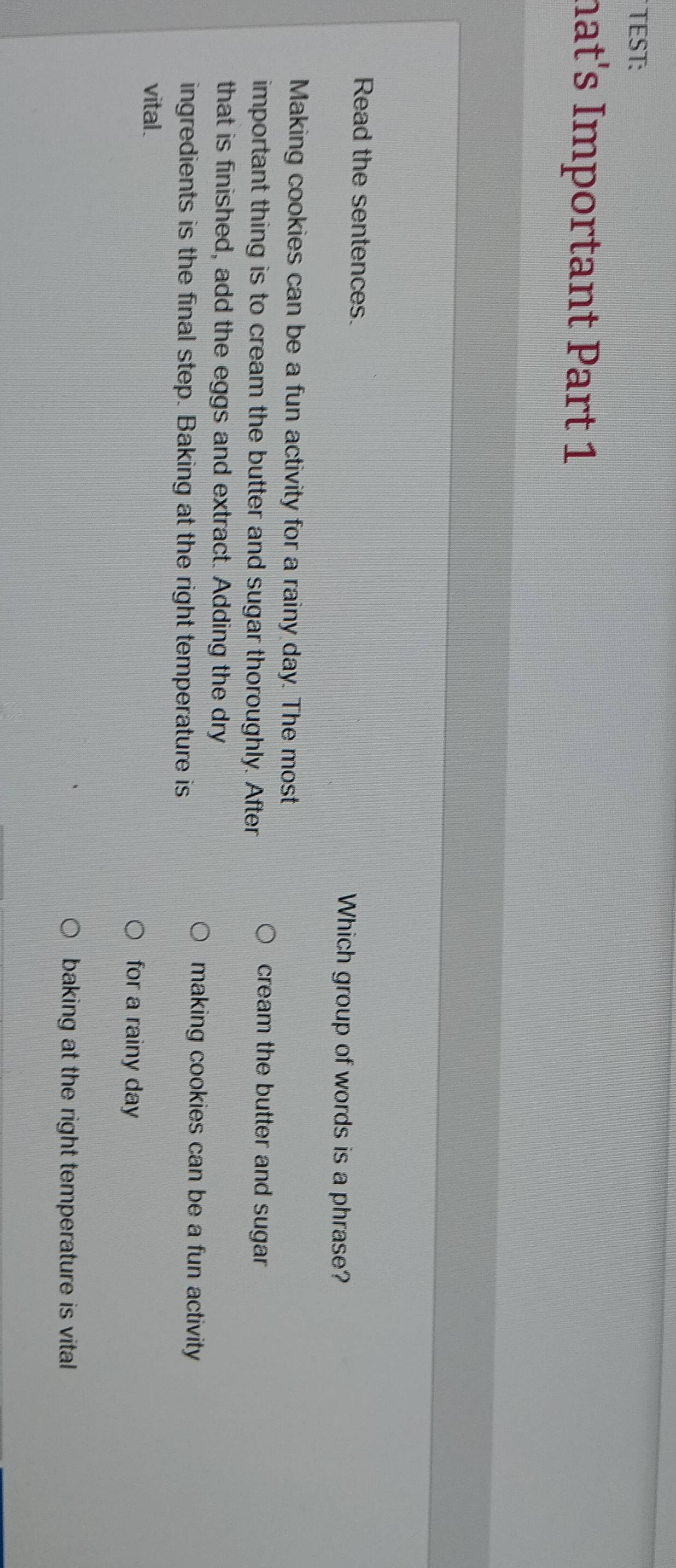 TEST:
hat's Important Part 1
Read the sentences. Which group of words is a phrase?
Making cookies can be a fun activity for a rainy day. The most
important thing is to cream the butter and sugar thoroughly. After
cream the butter and sugar 
that is finished, add the eggs and extract. Adding the dry
ingredients is the final step. Baking at the right temperature is
making cookies can be a fun activity
vital.
for a rainy day
baking at the right temperature is vital