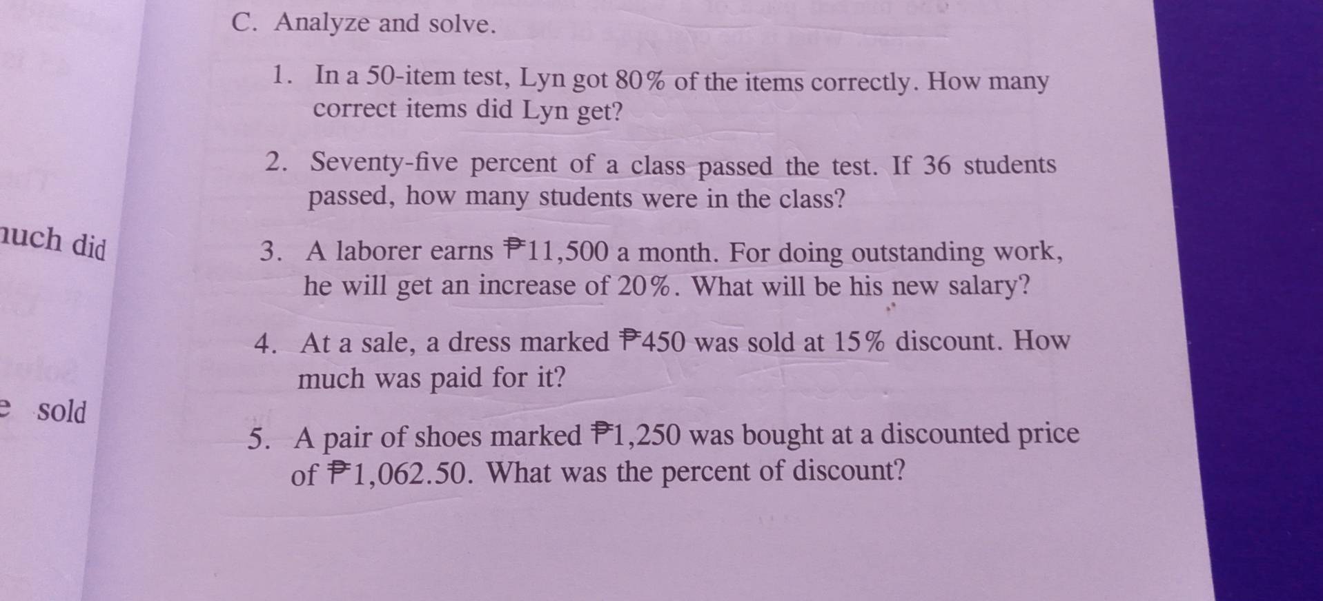 Analyze and solve. 
1. In a 50 -item test, Lyn got 80% of the items correctly. How many 
correct items did Lyn get? 
2. Seventy-five percent of a class passed the test. If 36 students 
passed, how many students were in the class? 
nuch did 
3. A laborer earns P11,500 a month. For doing outstanding work, 
he will get an increase of 20%. What will be his new salary? 
4. At a sale, a dress marked P450 was sold at 15% discount. How 
much was paid for it? 
e sold 
5. A pair of shoes marked P1,250 was bought at a discounted price 
of P1,062.50. What was the percent of discount?