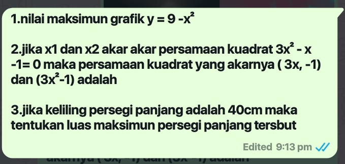 nilai maksimun grafik y=9-x^2
2.jika x1 dan x2 akar akar persamaan kuadrat 3x^2-x
-1=0 maka persamaan kuadrat yang akarnya (3x,-1)
dan (3x^2-1) adalah 
3.jika keliling persegi panjang adalah 40cm maka 
tentukan luas maksimun persegi panjang tersbut 
Edited 9:13 pm