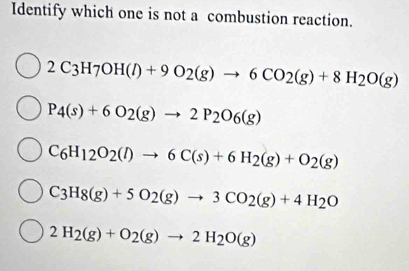 Identify which one is not a combustion reaction.
2C_3H_7OH(l)+9O_2(g)to 6CO_2(g)+8H_2O(g)
P_4(s)+6O_2(g)to 2P_2O_6(g)
C_6H_12O_2(l)to 6C(s)+6H_2(g)+O_2(g)
C_3H_8(g)+5O_2(g)to 3CO_2(g)+4H_2O
2H_2(g)+O_2(g)to 2H_2O(g)