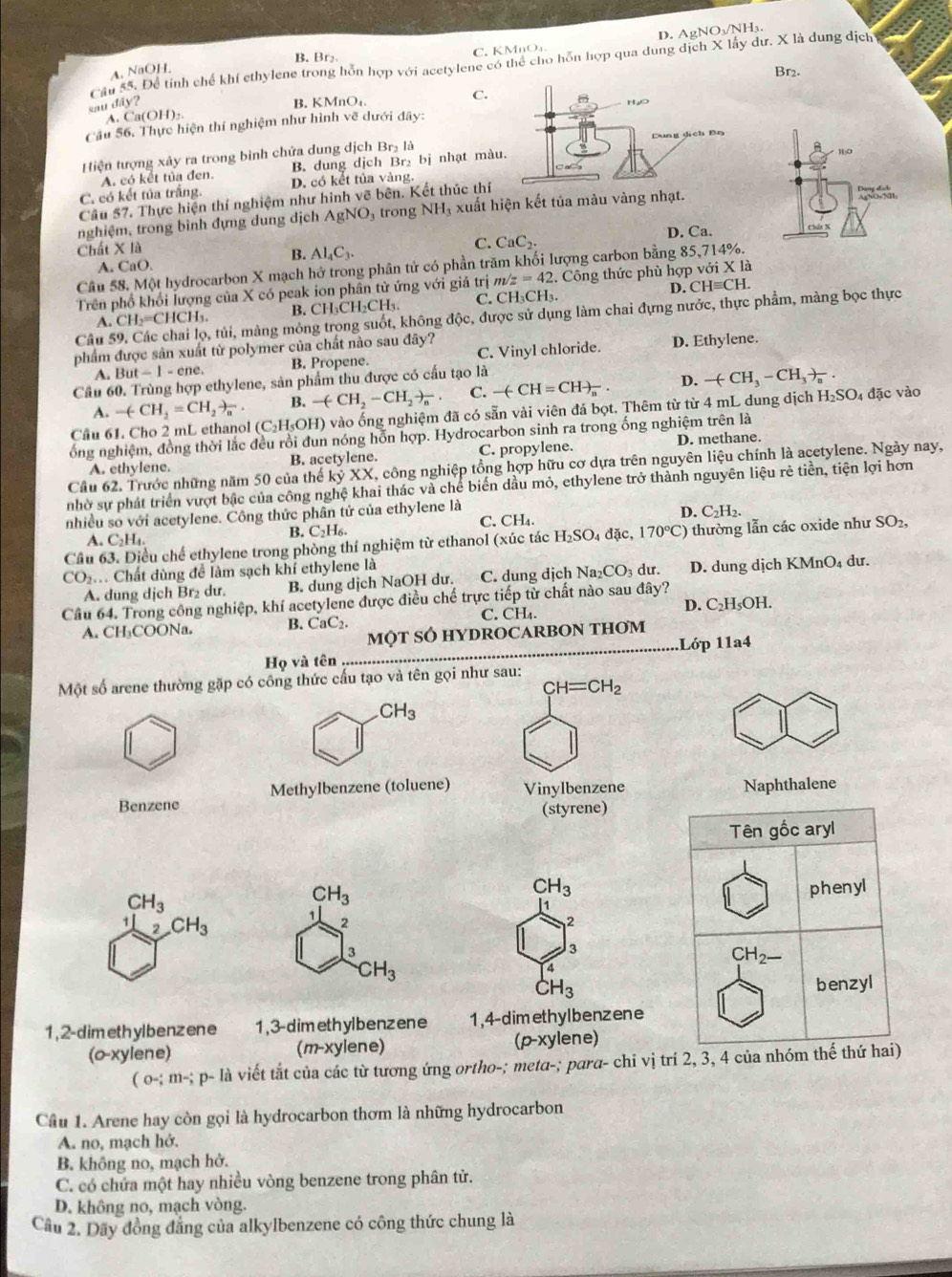 D. AgNO₃/NH₃.
B. Br₂ C. KMnO₄.
Cầu 55. Để tính chế khí cthylene trong hỗn hợp với acetylene có thể cho hỗn hợp qua dung dịch X lấy dư. X là dung dịch
A. NaOH.
Br2.
C.
sau đây? B. KMnO
A. C n(OH)_2.
Cầu 56. Thực hiện thí nghiệm như hình vẽ dưới đây:
Hiện tượng xây ra trong bình chứa dung dịch Br₂ là
A. có kết tủa đen. B. dung dịch Br₂ bị nhạt màu
C. có kết tủa trắng. D. có kết tủa vàng.
Câu 57. Thực hiện thí nghiệm như hình vẽ bên. Kết thúc thí
nghiệm, trong bình đựng dung dịch AgNO_3 trong NH_3 * xuất hiện kết tủa màu vàng n
Chất X là
C. CaC_2. D. Ca.
B. Al_4C_3.
A. CaO.
Câu 58. Một hydrocarbon X mạch hở trong phân tử có phần trăm khối lượng carbon bằng 85,714%.
Trên phố khổi lượng của X có peak ion phân tử ứng với giá trị m/z=42.  Công thức phù hợp với X là
D. CHequiv CH
A. CH_2=CHCH_3. B. CH CH_2CH_3. C. CH₃CH₃.
Câu 59. Các chai lọ, tủi, màng mông trong suốt, không độc, được sử dụng làm chai đựng nước, thực phẩm, màng bọc thực
phẩm được sản xuất từ polymer của chất nào sau đây?
A. But-1-cne. B. Propene. C. Vinyl chloride. D. Ethylene.
Cầu 60. Trùng hợp ethylene, sản phẩm thu được có cấu tạo là
B. -(CH_2-CH_2to _n. C. -(-CH=CH)_n. D. -(CH_3-CH_3to _a.
A. -(CH_2=CH_2to _a l (C₂H₃OH) vào ống nghiệm đã có sẵn vài viên đá bọt. Thêm từ từ 4 mL dung dịch H_2SO_4 đặc vào
Câu 6
ổng nghiệm, đồng thời lắc đều rồi đun nóng hỗn hợp. Hydrocarbon sinh ra trong ống nghiệm trên là
A. ethylene. B. acetylene. C. propylene. D. methane.
Cầu 62. Trước những năm 50 của thế kyXX , công nghiệp tổng hợp hữu cơ dựa trên nguyên liệu chính là acetylene. Ngày nay,
nhờ sự phát triển vượt bậc của công nghệ khai thác và chế biến dầu mỏ, ethylene trở thành nguyên liệu rẻ tiền, tiện lợi hơn
nhiều so với acetylene. Công thức phân tử của ethylene là
C. CH_4. D. C_2H_2.
B. C_2H_6.
Câu 63. Diều chế ethylene trong phòng thí nghiệm từ ethanol (xúc tác H_2SO_4 đặc, 170°C) thường lẫn các oxide như SO_2
A. C_2H_4.
CO_2 Chất dùng đề làm sạch khí ethylene là du. D. dung dịch KMnO₄ dư.
A. dung dịch Br₂ dư. B. dung dịch NaOH dư. C. dung dịch Na_2CO_3
Cầu 64. Trong công nghiệp, khí acetylene được điều chế trực tiếp từ chất nào sau đây?
A. CH₃COONa. B. CaC C. CH_4 D. C_2H_5OH
MQT SÔ HYDROCARBON THơM
Họ và tên .Lớp 11a4
Một số arene thường gặp có công thức cấu tạo và tên gọi như sau:
CH=CH_2
CH_3
Methylbenzene (toluene)
Benzene Vinylbenzene Naphthalene
(styrene)
Tên gốc aryl
CH_3
CH_3
CH_3 phenyl
1
1 2 CH_3
2
2
3
3
CH_2_ 
CH_3
4
CH_3 benzyl
1,2-dimethylbenzene 1,3-dimethylbenzene 1,4-dimethylbenzene
(o-xylene) (p-xylene)
(m-xylene)
(o-;m-;p- là viết tắt của các từ tương ứng ortho-; metα-; para- chi vị trí 2, 3, 4 của nhóm thế thứ hai)
Cầu 1. Arene hay còn gọi là hydrocarbon thơm là những hydrocarbon
A. no, mạch hở.
B. không no, mạch hở.
C. có chứa một hay nhiều vòng benzene trong phân tử.
D. không no, mạch vòng.
Cầu 2. Dãy đồng đẳng của alkylbenzene có công thức chung là