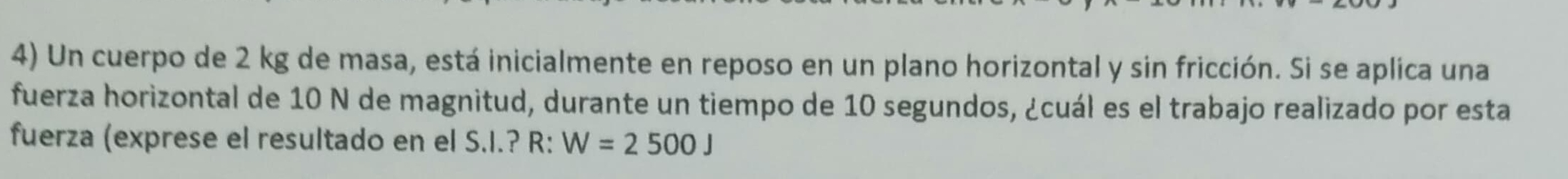 Un cuerpo de 2 kg de masa, está inicialmente en reposo en un plano horizontal y sin fricción. Si se aplica una 
fuerza horizontal de 10 N de magnitud, durante un tiempo de 10 segundos, ¿cuál es el trabajo realizado por esta 
fuerza (exprese el resultado en el S.I.? R: W=2500J