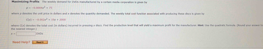 Maximizing Profits The weekly demand for DVDs manufactured by a certain media corporation is given by
p=-0.0004x^2+75
where p denotes the unit price in dollars and x denotes the quantity demanded. The weekly total cost function associated with producing these discs is given by
C(x)=-0.002x^2+19x+2000
where C(x) denotes the total cost (in dollars) incurred in pressing x discs. Find the production level that will yield a maximum profit for the manufacturer. Hint: Use the quadratic formula. (Round your answer to 
the nearest integer.)
x=□ DV Ds 
Need Help? Read it