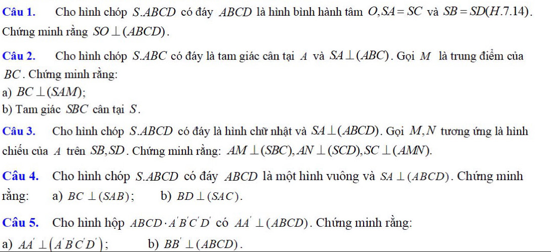 Cho hình chóp S. ABCD có đáy ABCD là hình bình hành tâm O, SA=SC và SB=SD(H.7.14). 
Chứng minh rằng SO⊥ (ABCD). 
Câu 2. Cho hình chóp S. ABC có đáy là tam giác cân tại .A và à SA⊥ (ABC). Gọi M là trung điểm của
BC. Chứng minh rằng: 
a) BC⊥ (SAM)
b) Tam giác SBC cân tại S. 
Câu 3. Cho hình chóp S. ABCD có đáy là hình chữ nhật và SA⊥ (ABCD). Gọi M,N tương ứng là hình 
chiếu của A trên SB, SD. Chứng minh rằng: AM⊥ (SBC), AN⊥ (SCD), SC⊥ (AMN). 
Câu 4. Cho hình chóp S. ABCD có đáy ABCD là một hình vuông và SA⊥ (ABCD). Chứng minh 
rằng: a) BC⊥ (SAB) : b) BD⊥ (SAC). 
Câu 5. Cho hình hộp ABCD· A'B'C'D' C AA'⊥ (ABCD). Chứng minh rằng: 
a) AA'⊥ (A'B'C'D') : b) BB'⊥ (ABCD).