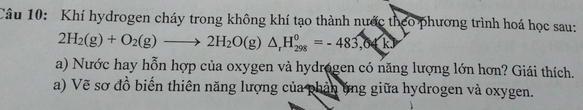 Khí hydrogen cháy trong không khí tạo thành nước theo phương trình hoá học sau:
2H_2(g)+O_2(g)to 2H_2O(g)△ _rH_(298)^0=-483,04kJ
a) Nước hay hỗn hợp của oxygen và hydrogen có năng lượng lớn hơn? Giái thích. 
a) Vẽ sơ đồ biến thiên năng lượng của phản ứng giữa hydrogen và oxygen.