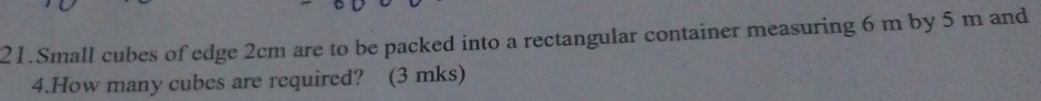 Small cubes of edge 2cm are to be packed into a rectangular container measuring 6 m by 5 m and 
4.How many cubes are required? (3 mks)