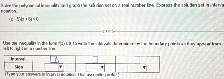 Solve the polynomial inequality and graph the solution set on a real number line. Express the solution set in interva 
notation.
(x-5)(x+6)≤ 0
Use the inequality in the form f(x)≤ 0 , to write the intervals determined by the boundary points as they appear from 
left to right on a number line.