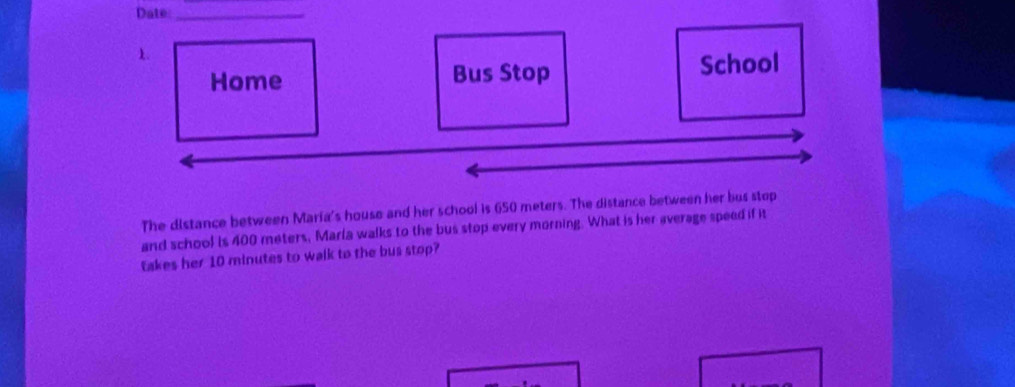 Date_ 
1. 
Home Bus Stop School 
The distance between Maria's house and her school is 650 meters. The distance between her bus stop 
and school is 400 meters, Marla walks to the bus stop every morning. What is her average speed if it 
takes her 10 minutes to walk to the bus stop?