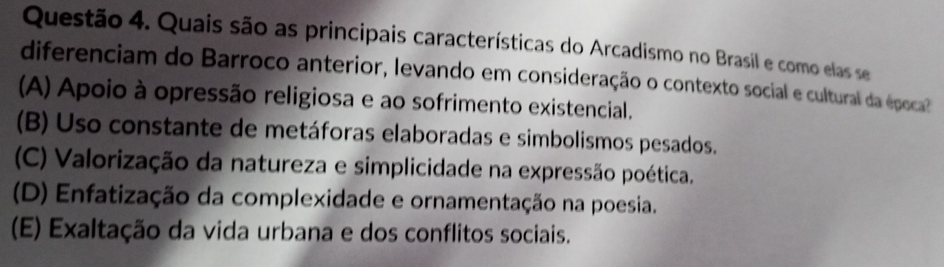 Quais são as principais características do Arcadismo no Brasil e como elas se
diferenciam do Barroco anterior, levando em consideração o contexto social e cultural da época
(A) Apoio à opressão religiosa e ao sofrimento existencial.
(B) Uso constante de metáforas elaboradas e simbolismos pesados.
(C) Valorização da natureza e simplicidade na expressão poética.
(D) Enfatização da complexidade e ornamentação na poesia.
(E) Exaltação da vida urbana e dos conflitos sociais.