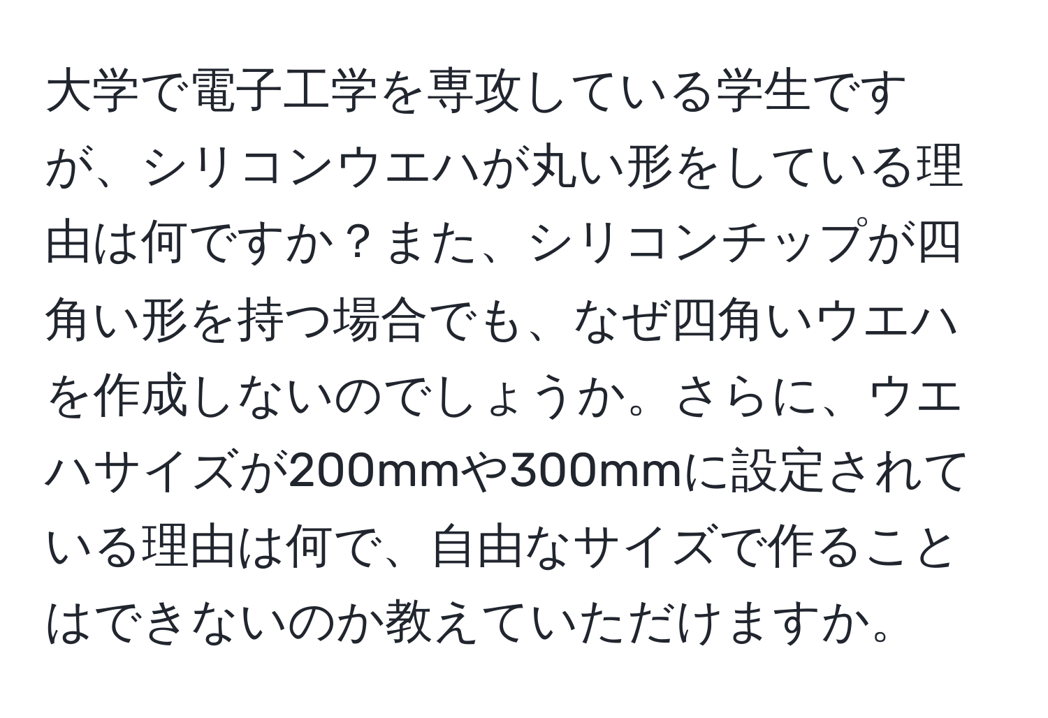 大学で電子工学を専攻している学生ですが、シリコンウエハが丸い形をしている理由は何ですか？また、シリコンチップが四角い形を持つ場合でも、なぜ四角いウエハを作成しないのでしょうか。さらに、ウエハサイズが200mmや300mmに設定されている理由は何で、自由なサイズで作ることはできないのか教えていただけますか。