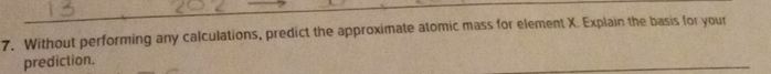 Without performing any calculations, predict the approximate atomic mass for element X. Explain the basis for your 
prediction.