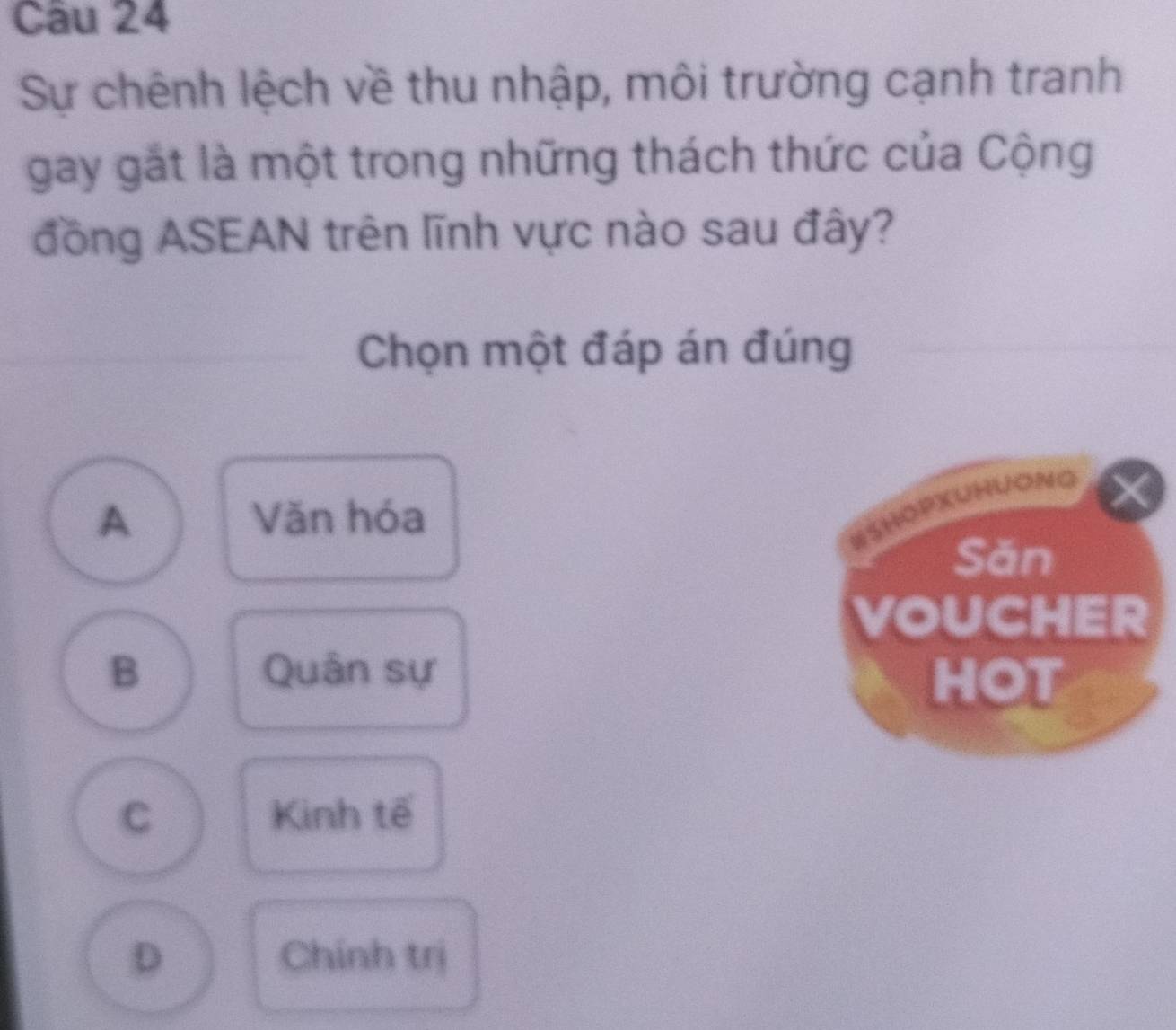 Sự chênh lệch về thu nhập, môi trường cạnh tranh
gay gắt là một trong những thách thức của Cộng
đồng ASEAN trên lĩnh vực nào sau đây?
Chọn một đáp án đúng
A Văn hóa
#SHOPXUHUONG
Săn
VOUCHER
B Quân sự
HOT
C Kinh tế
D Chính trị