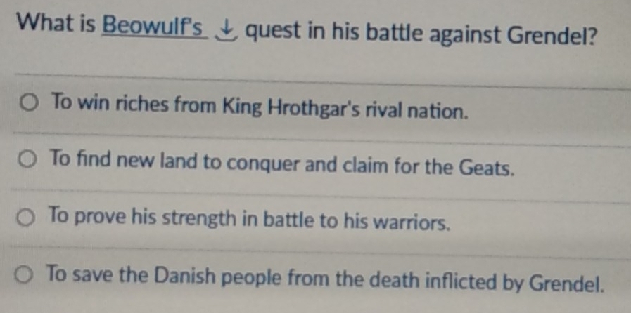 What is Beowulf's__ quest in his battle against Grendel?
To win riches from King Hrothgar's rival nation.
To find new land to conquer and claim for the Geats.
To prove his strength in battle to his warriors.
To save the Danish people from the death inflicted by Grendel.