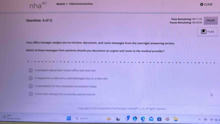 nha≌ Module 1 - Telecommunication CLOSE
Question: 4 of 11 Pause Remaining: 08:20:00 Time Remaining: 08:17:32 PAUSE
FLAG
Your office manager assigns you to retrieve, document, and route messages from the overnight answering service.
Which of these messages from patients should you document as urgent and route to the medical provider?
A complaint about their recent office visit and care
A request for a referral to a dermatologist due to a new rash
A cancellation for the scheduled consultation today
A foul odor arising from a recently sutured wound
Copyright © 2024 Assessment Technologies institute®, L.L.C. All rights reserved.
63°
Mastly cloudly Search