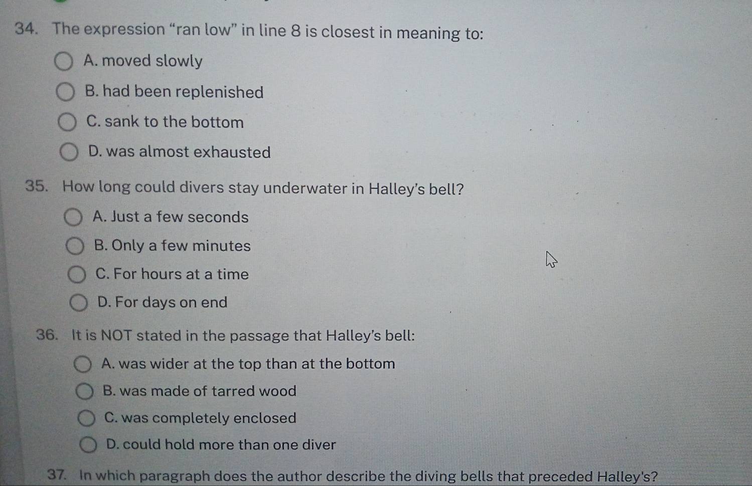 The expression “ran low” in line 8 is closest in meaning to:
A. moved slowly
B. had been replenished
C. sank to the bottom
D. was almost exhausted
35. How long could divers stay underwater in Halley’s bell?
A. Just a few seconds
B. Only a few minutes
C. For hours at a time
D. For days on end
36. It is NOT stated in the passage that Halley’s bell:
A. was wider at the top than at the bottom
B. was made of tarred wood
C. was completely enclosed
D. could hold more than one diver
37. In which paragraph does the author describe the diving bells that preceded Halley's?