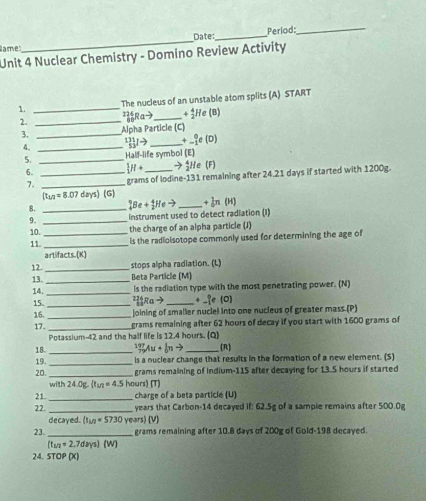 Date:_ Period:_
Name:
_
Unit 4 Nuclear Chemistry - Domino Review Activity
1. _The nucleus of an unstable atom splits (A) START
2. _²Ra→_ +beginarrayr 4 2endarray Hẹ (B)
3. _Alpha Particle (C)
A._
_(53)^(131)Ito _ +_(-1)^0e(D)
5. _Half-life symbol (E)
6._
_1^(1H+ _ → H e (F)
7._
grams of lodine-131 remaining after 24.21 days if started with 1200g.
(t_1/2)=8.07 days) G)
_4^(9Be+_2^4Heto +_0^1n
8. __(H)
9. _Instrument used to detect radiation (I)
10._
the charge of an alpha particle (J)
11._
is the radioisotope commonly used for determining the age of
artifacts.(K)
12. _stops alpha radiation. (L)
13. _Beta Particle (M)
14. _is the radiation type with the most penetrating power. (N)
15._ Ra→ _+ _(e (O)
16. _joining of smaller nuclel into one nucleus of greater mass.(P)
17._
grams remaining after 62 hours of decay if you start with 1600 grams of
Potassium-42 and the half life is 12.4 hours. (Q)
_79)^(197)Au+_0^1nto
18. __(R)
19. _is a nuclear change that results in the formation of a new element. (S)
20._
grams remaining of Indium-115 after decaying for 13.5 hours if started
with 24.0g. (t (t_1/2)=4.5 hours (T)
21. _charge of a beta particle (U)
22. _years that Carbon-14 decayed if: 62.5g of a sample remains after 500.0g
decayed. (t_1/2=5730 years) (V)
23. _grams remaining after 10.8 days of 200g of Gold-198 decayed.
(t_1/2= 2.7days) (W)
24. STOP (X)