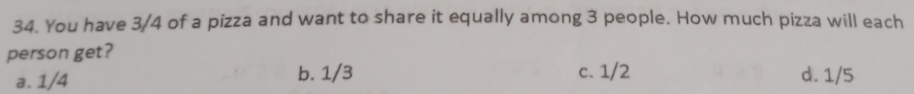 You have 3/4 of a pizza and want to share it equally among 3 people. How much pizza will each
person get?
a. 1/4
b. 1/3 c. 1/2 d. 1/5