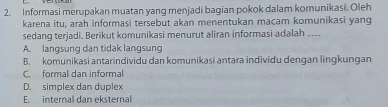 Informasi merupakan muatan yang menjadi bagian pokok dalam komunikasi. Oleh
karena itu, arah informasi tersebut akan menentukan macam komunikasi yang
sedang terjadi. Berikut komunikasi menurut aliran informasi adalah …...
A. langsung dan tidak langsung
B. komunikasi antarindividu dan komunikasi antara individu dengan lingkungan
C. formal dan informal
D. simplex dan duplex
E internal dan eksternal