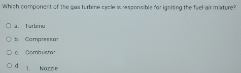 Which component of the gas turbine cycle is responsible for igniting the fuel-air mixture?
a. Turbine
b. Compressor
c. Combustor
d. 1. Nozzle