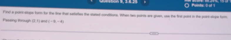 Question 9, 3.8.25 A w scorer d e 24% , 5 
Points: 0 of 1 
Find a point-stope form for the line that satisfies the stated conditions. Whan two poims are given, use the fist point in the peint slope form. 
Passing through (2,1) and (-9,-4)