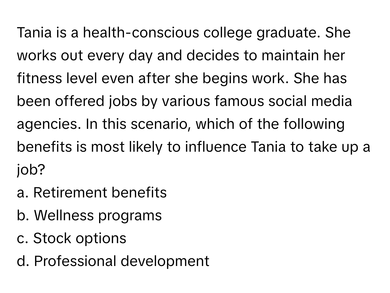 Tania is a health-conscious college graduate. She works out every day and decides to maintain her fitness level even after she begins work. She has been offered jobs by various famous social media agencies. In this scenario, which of the following benefits is most likely to influence Tania to take up a job?

a. Retirement benefits 
b. Wellness programs 
c. Stock options 
d. Professional development