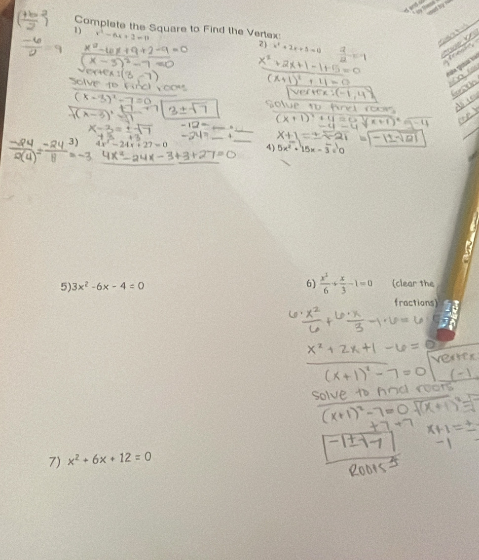 Complete the Square to Find the Vertex: 
1) x^2-6x+2=0
2) x^2+2x+5=0
3) 4x^2-24x+27=0
4) 5x^2+15x-overline 3=0
5) 3x^2-6x-4=0 6)  x^2/6 + x/3 -1=0 (clear the 
fractions) 
7) x^2+6x+12=0