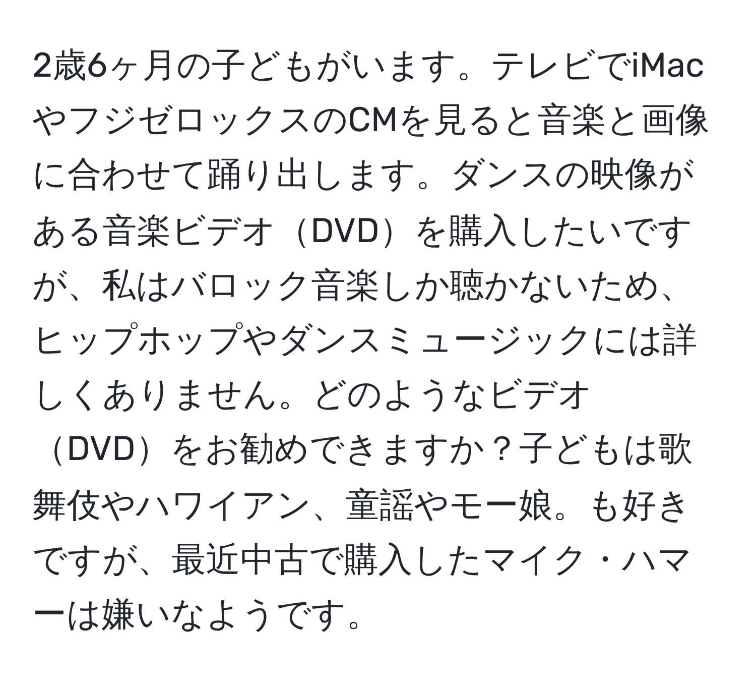 2歳6ヶ月の子どもがいます。テレビでiMacやフジゼロックスのCMを見ると音楽と画像に合わせて踊り出します。ダンスの映像がある音楽ビデオDVDを購入したいですが、私はバロック音楽しか聴かないため、ヒップホップやダンスミュージックには詳しくありません。どのようなビデオDVDをお勧めできますか？子どもは歌舞伎やハワイアン、童謡やモー娘。も好きですが、最近中古で購入したマイク・ハマーは嫌いなようです。