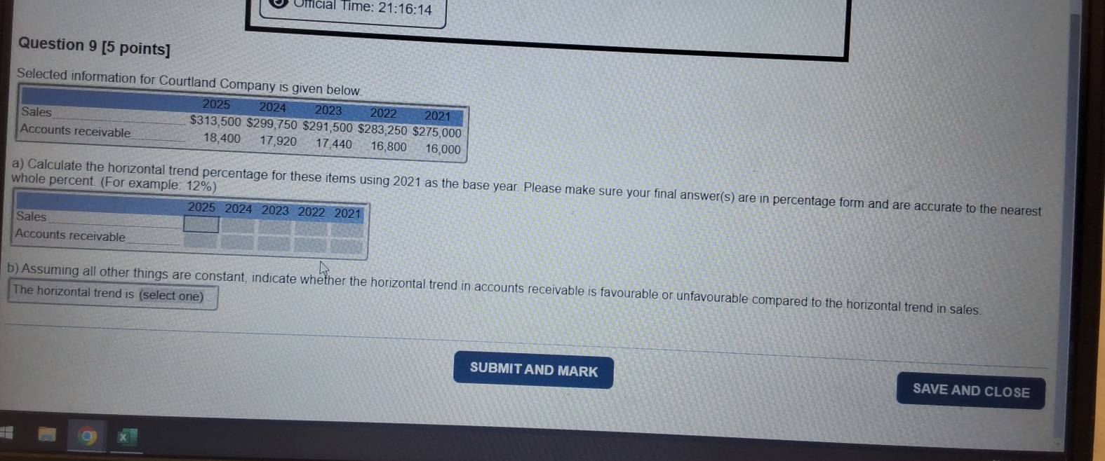 Official Time: 21:16:14 
Question 9 [5 points] 
Selected information for Courtla 
whole percent. (For example: 12° o 
te the horizontal trend percentage for these items using 2021 as the base year. Please make sure your final answer(s) are in percentage form and are accurate to the nearest 
b) Assuming all other things are constant, indicate whether the horizontal trend in accounts receivable is favourable or unfavourable compared to the horizontal trend in sales 
The horizontal trend is (select one) 
SUBMIT AND MARK SAVE AND CLOSE