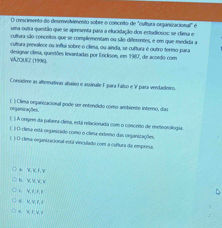 crescimento do desenvolvimento sobre o conceito de “cultura organizacional” é
uma outra questão que se apresenta para a elucidação dos estudiosos: se clima e
cultura são conceitos que se complementam ou são diferentes, e em que medida a
cultura prevalece ou influi sobre o clima, ou ainda, se cultura é outro termo para
designar clima, questões levantadas por Erickson, em 1987, de acordo com
VÁZQUEZ (1996).
Considere as alternativas abaixo e assinale F para Falso e V para verdadeiro.
( ) Clima organizacional pode ser entendido como ambiente interno, das
organizações.
( ) A origem da palavra clima, está relacionada com o conceito de meteorologia.
) O clima está organizado como o clima externo das organizações.
( ) O clima organizacional está vinculado com a cultura da empresa.
a. V, V, F, V
b. V, V, V, V
c. V, F, F, F
d. V, V, F, F
:
e. V, F, V, F