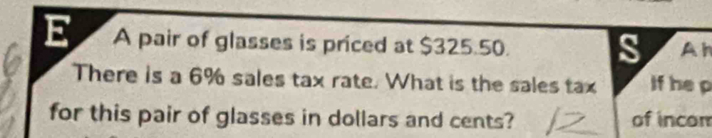 A pair of glasses is priced at $325.50. A h 
s 
There is a 6% sales tax rate. What is the sales tax if he p 
for this pair of glasses in dollars and cents? of incor