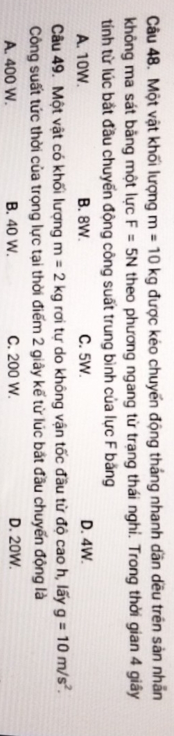 Một vật khối lượng m=10kg được kéo chuyển động tháng nhanh dần dều trên sản nhân
không ma sát bằng một lực F=5N theo phương ngang từ trạng thái nghi. Trong thời gian 4 giây
tính từ lúc bắt đầu chuyến động công suất trung bình của lực F băng
A. 10W. B. 8W. C. 5W. D. 4W.
Câu 49. Một vật có khối lượng m=2kg rơi tự do không vận tốc đầu từ độ cao h, lấy g=10m/s^2. 
Công suất tức thời của trọng lực tại thời điểm 2 giây kế từ lúc bắt đầu chuyến động là
A. 400 W. B. 40 W. C. 200 W. D. 20W.