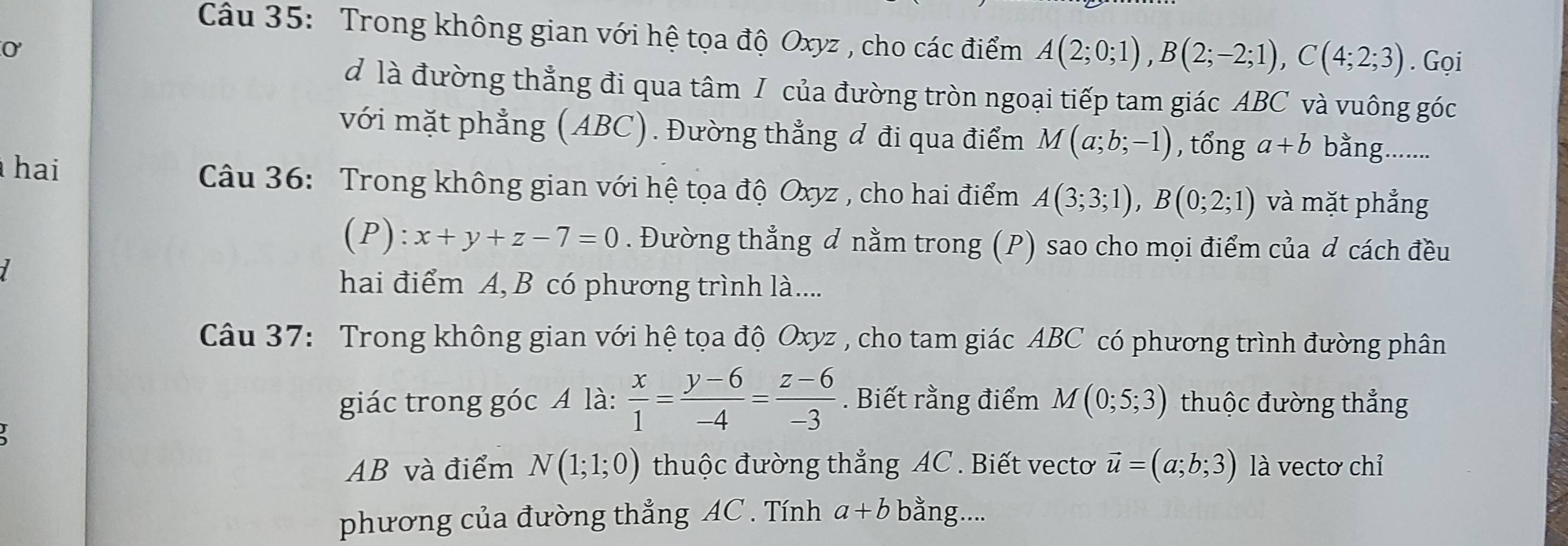 Trong không gian với hệ tọa độ Oxyz , cho các điểm A(2;0;1), B(2;-2;1), C(4;2;3). Gọi
0
d là đường thẳng đi qua tâm I của đường tròn ngoại tiếp tam giác ABC và vuông góc 
với mặt phẳng (ABC). Đường thẳng đ đi qua điểm M(a;b;-1) , tổng a+b bằng........ 
hai Câu 36: Trong không gian với hệ tọa độ Oxyz , cho hai điểm A(3;3;1), B(0;2;1) và mặt phẳng 
(P ):x+y+z-7=0. Đường thẳng ơ nằm trong (P) sao cho mọi điểm của d cách đều 
7 
hai điểm A, B có phương trình là.... 
Câu 37: Trong không gian với hệ tọa độ Oxyz , cho tam giác ABC có phương trình đường phân 
giác trong góc A là:  x/1 = (y-6)/-4 = (z-6)/-3 . Biết rằng điểm M(0;5;3) thuộc đường thẳng 

AB và điểm N(1;1;0) thuộc đường thắng AC. Biết vectơ vector u=(a;b;3) là vectơ chỉ 
phương của đường thẳng AC. Tính a+b bằng....