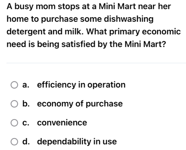 A busy mom stops at a Mini Mart near her
home to purchase some dishwashing
detergent and milk. What primary economic
need is being satisfied by the Mini Mart?
a. efficiency in operation
b. economy of purchase
c. convenience
d. dependability in use