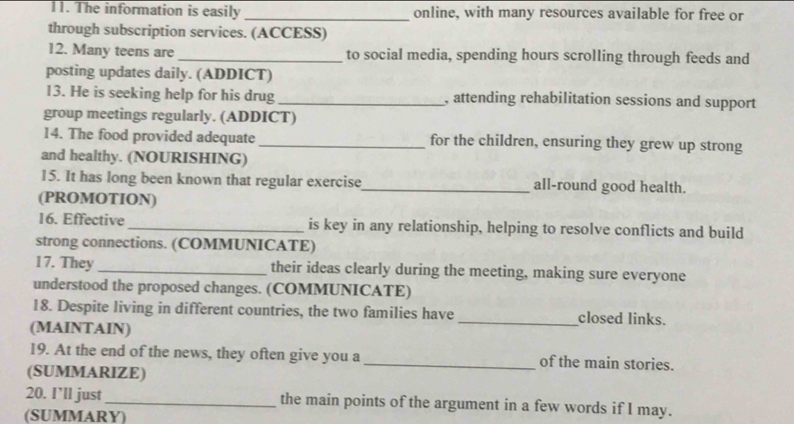 The information is easily _online, with many resources available for free or 
through subscription services. (ACCESS) 
12. Many teens are_ to social media, spending hours scrolling through feeds and 
posting updates daily. (ADDICT) 
13. He is seeking help for his drug _, attending rehabilitation sessions and support 
group meetings regularly. (ADDICT) 
14. The food provided adequate _for the children, ensuring they grew up strong 
and healthy. (NOURISHING) 
15. It has long been known that regular exercise_ all-round good health. 
(PROMOTION) 
16. Effective _is key in any relationship, helping to resolve conflicts and build 
strong connections. (COMMUNICATE) 
17. They _their ideas clearly during the meeting, making sure everyone 
understood the proposed changes. (COMMUNICATE) 
18. Despite living in different countries, the two families have _closed links. 
(MAINTAIN) 
19. At the end of the news, they often give you a _of the main stories. 
(SUMMARIZE) 
20. I’ll just _the main points of the argument in a few words if I may. 
(SUMMARY)