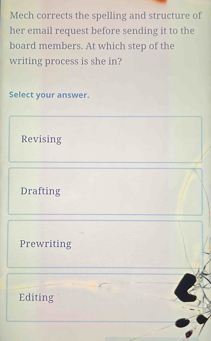 Mech corrects the spelling and structure of
her email request before sending it to the
board members. At which step of the
writing process is she in?
Select your answer.
Revising
Drafting
Prewriting
Editing