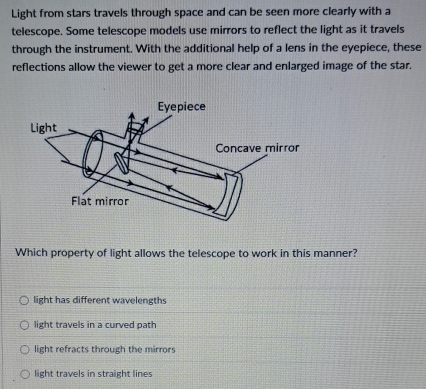 Light from stars travels through space and can be seen more clearly with a
telescope. Some telescope models use mirrors to reflect the light as it travels
through the instrument. With the additional help of a lens in the eyepiece, these
reflections allow the viewer to get a more clear and enlarged image of the star.
Which property of light allows the telescope to work in this manner?
light has different wavelengths
light travels in a curved path
light refracts through the mirrors
light travels in straight lines