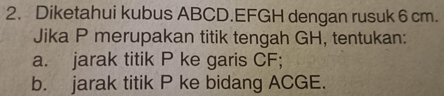 Diketahui kubus ABCD. EFGH dengan rusuk 6 cm. 
Jika P merupakan titik tengah GH, tentukan: 
a. jarak titik P ke garis CF; 
b. jarak titik P ke bidang ACGE.